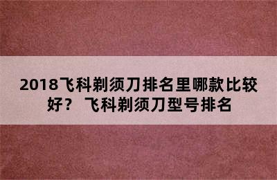 2018飞科剃须刀排名里哪款比较好？ 飞科剃须刀型号排名